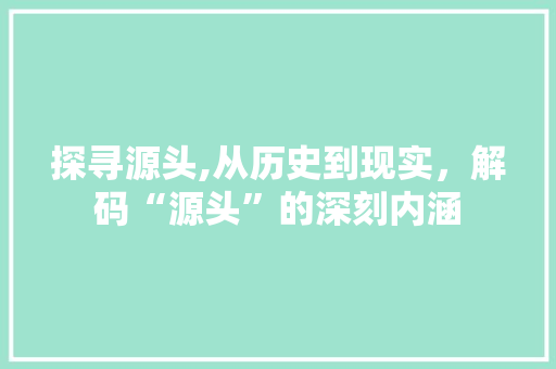 探寻源头,从历史到现实,解码“源头”的深刻内涵