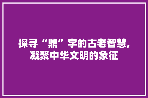 探寻“鼎”字的古老智慧,凝聚中华文明的象征