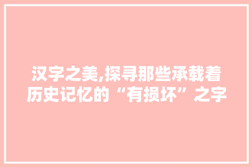 汉字之美,探寻那些承载着历史记忆的“有损坏”之字 第1张 汉字之美,探寻那些承载着历史记忆的“有损坏”之字 第1张