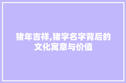 猪年吉祥,猪字名字背后的文化寓意与价值