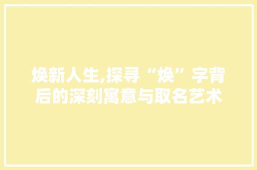 焕新人生,探寻“焕”字背后的深刻寓意与取名艺术