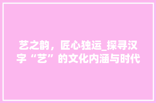 艺之韵，匠心独运_探寻汉字“艺”的文化内涵与时代价值