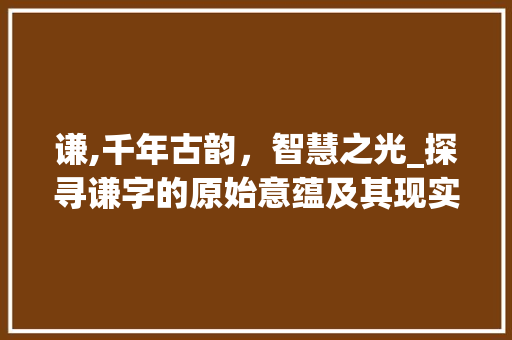 谦,千年古韵,智慧之光_探寻谦字的原始意蕴及其现实价值