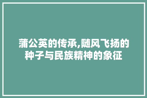 蒲公英的传承,随风飞扬的种子与民族精神的象征