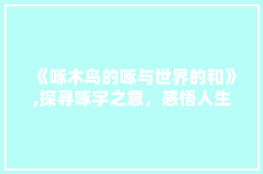 《啄木鸟的啄与世界的和》,探寻啄字之意,感悟人生哲理 第1张 《啄木鸟的啄与世界的和》,探寻啄字之意,感悟人生哲理 第1张
