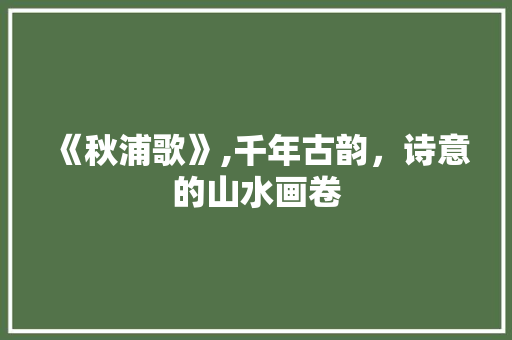 《秋浦歌》,千年古韵,诗意的山水画卷