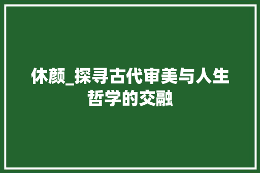 休颜_探寻古代审美与人生哲学的交融