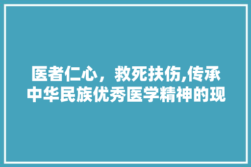 医者仁心，救死扶伤,传承中华民族优秀医学精神的现实意义  第1张