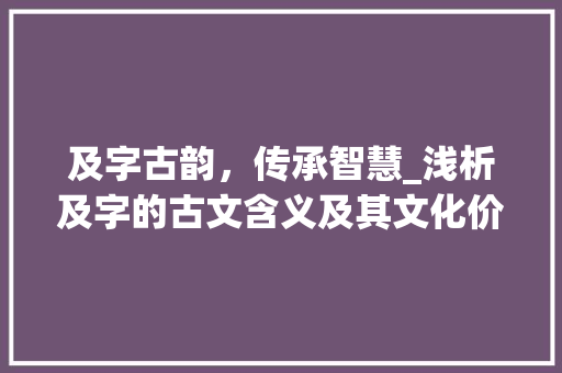 及字古韵,传承智慧_浅析及字的古文含义及其文化价值