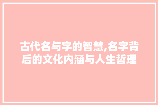 古代名与字的智慧,名字背后的文化内涵与人生哲理