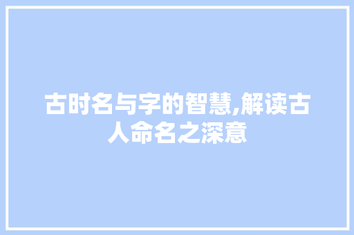古时名与字的智慧,解读古人命名之深意