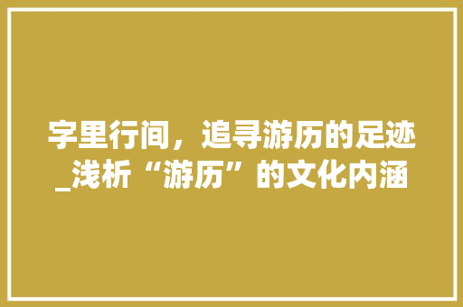 字里行间,追寻游历的足迹_浅析“游历”的文化内涵及现实意义