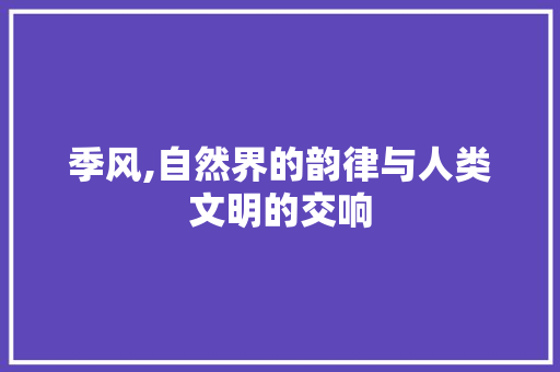 季风,自然界的韵律与人类文明的交响