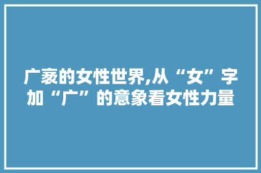 广袤的女性世界,从“女”字加“广”的意象看女性力量与价值