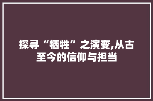 探寻“牺牲”之演变,从古至今的信仰与担当