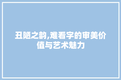 丑陋之韵,难看字的审美价值与艺术魅力