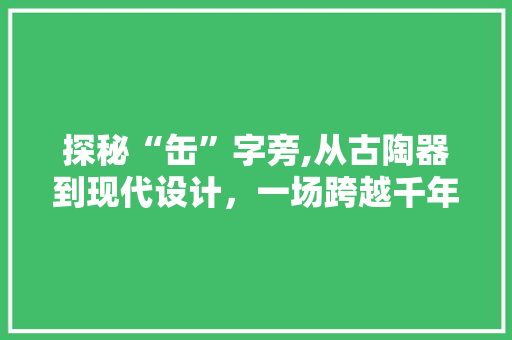 探秘“缶”字旁,从古陶器到现代设计，一场跨越千年的文化之旅