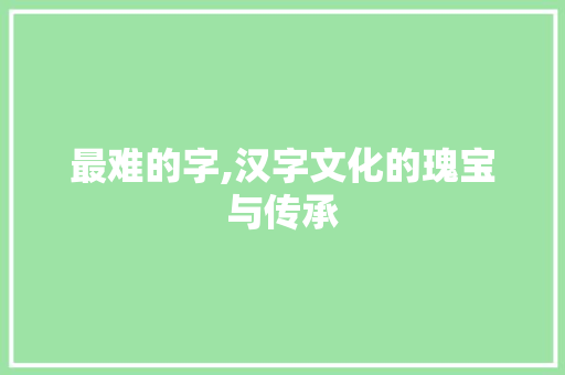 最难的字,汉字文化的瑰宝与传承