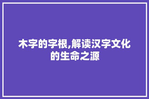 木字的字根,解读汉字文化的生命之源