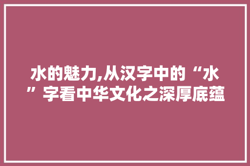 水的魅力,从汉字中的“水”字看中华文化之深厚底蕴
