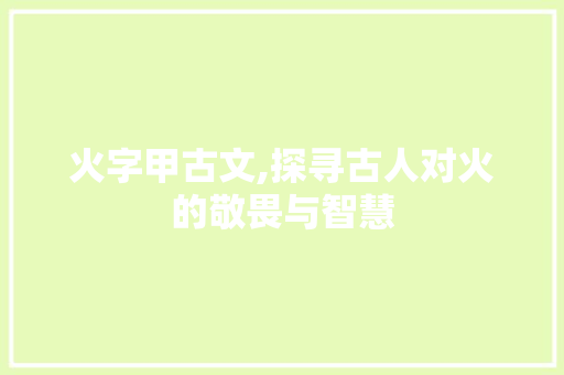 火字甲古文,探寻古人对火的敬畏与智慧