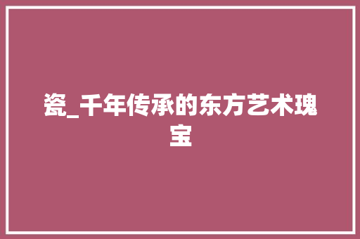 瓷_千年传承的东方艺术瑰宝