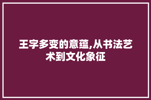 王字多变的意蕴,从书法艺术到文化象征