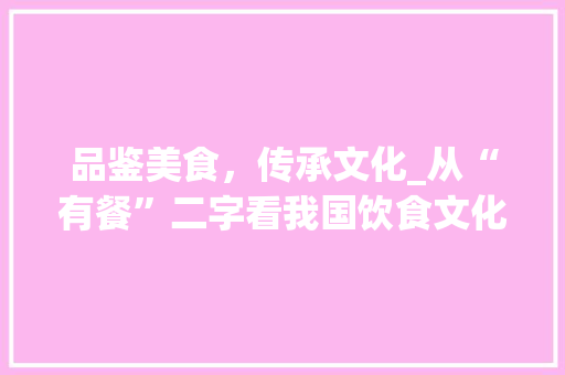品鉴美食，传承文化_从“有餐”二字看我国饮食文化的魅力