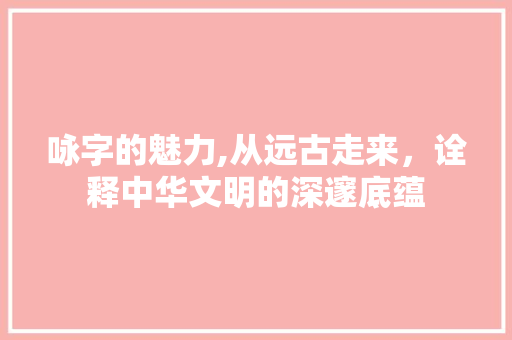 咏字的魅力,从远古走来,诠释中华文明的深邃底蕴 第1张 咏字的魅力,从远古走来,诠释中华文明的深邃底蕴 第1张