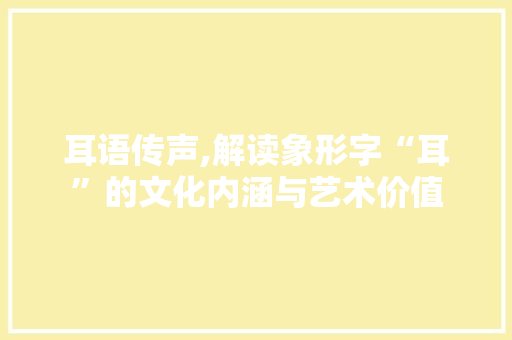 耳语传声,解读象形字“耳”的文化内涵与艺术价值