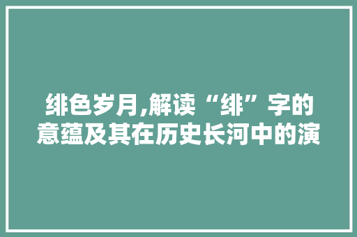 绯色岁月,解读“绯”字的意蕴及其在历史长河中的演变