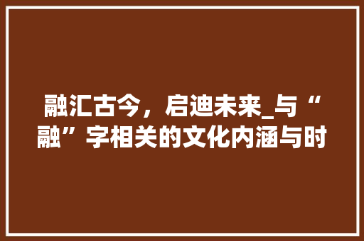 融汇古今,启迪未来_与“融”字相关的文化内涵与时代价值