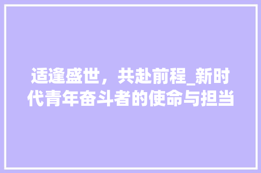 适逢盛世,共赴前程_新时代青年奋斗者的使命与担当 第1张 适逢盛世,共赴前程_新时代青年奋斗者的使命与担当 第1张