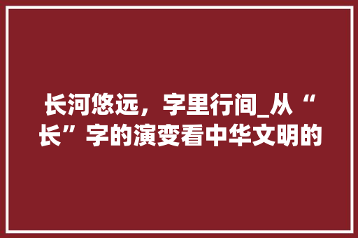 长河悠远,字里行间_从“长”字的演变看中华文明的传承