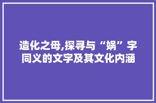 造化之母,探寻与“娲”字同义的文字及其文化内涵