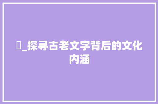 鱵_探寻古老文字背后的文化内涵