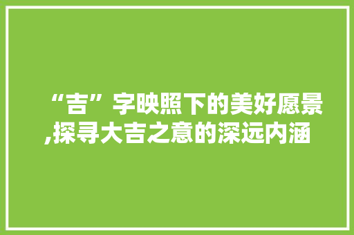 “吉”字映照下的美好愿景,探寻大吉之意的深远内涵