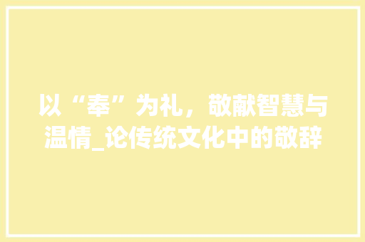 以“奉”为礼，敬献智慧与温情_论传统文化中的敬辞之美