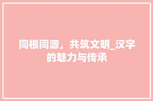 同根同源，共筑文明_汉字的魅力与传承