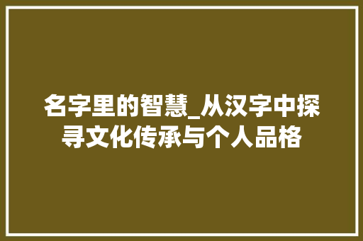 名字里的智慧_从汉字中探寻文化传承与个人品格