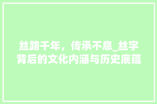 丝路千年,传承不息_丝字背后的文化内涵与历史底蕴