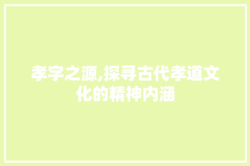 孝字之源,探寻古代孝道文化的精神内涵
