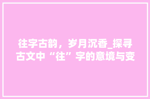 往字古韵,岁月沉香_探寻古文中“往”字的意境与变迁