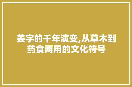 姜字的千年演变,从草木到药食两用的文化符号