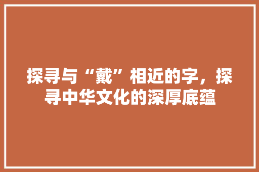 探寻与“戴”相近的字，探寻中华文化的深厚底蕴