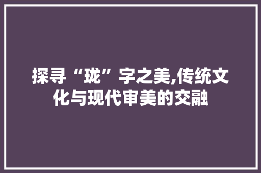 探寻“珑”字之美,传统文化与现代审美的交融