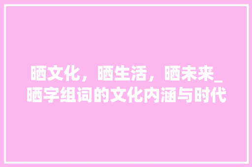 晒文化，晒生活，晒未来_晒字组词的文化内涵与时代价值