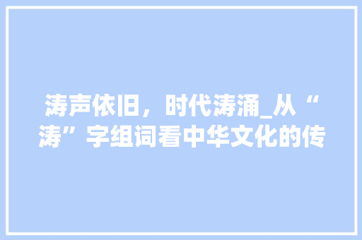 涛声依旧，时代涛涌_从“涛”字组词看中华文化的传承与发展