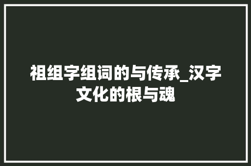 祖组字组词的与传承_汉字文化的根与魂