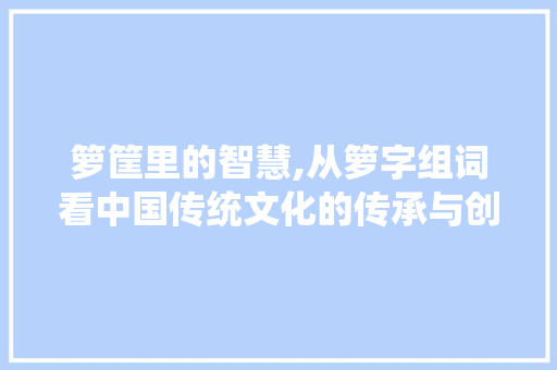 箩筐里的智慧,从箩字组词看中国传统文化的传承与创新
